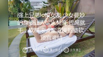 强上兄弟lo娘女友 少女曼妙的身姿让人欲火焚身 提屌就干，软糯滚烫蜜道操到腿软 顶宫灌精