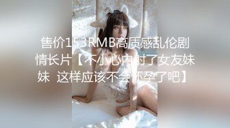 售价153RMB高质感乱伦剧情长片【不小心内射了女友妹妹  这样应该不会怀孕了吧】