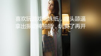 喜欢玩游戏嫩妹纸，埋头舔逼拿出振动棒抽插，玩爽了再开操