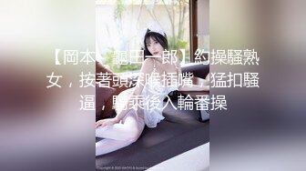 【岡本丶龜田一郎】約操騷熟女，按著頭深喉插嘴，猛扣騷逼，騎乘後入輪番操