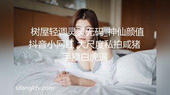   树屋轻调灵灵无码_神仙颜值抖音小网红 大尺度私拍咸猪手摸白虎逼