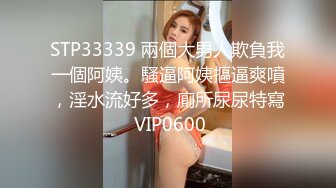 STP33339 兩個大男人欺負我一個阿姨。騷逼阿姨摳逼爽噴，淫水流好多，廁所尿尿特寫 VIP0600