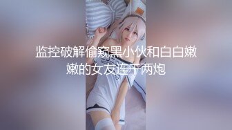 监控破解偷窥黑小伙和白白嫩嫩的女友连干两炮