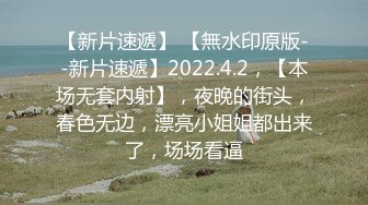 【新片速遞】 【無水印原版--新片速遞】2022.4.2，【本场无套内射】，夜晚的街头，春色无边，漂亮小姐姐都出来了，场场看逼