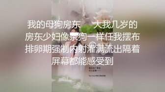 我的母狗房东❤️大我几岁的房东少妇像条狗一样任我摆布排卵期强制内射灌满流出隔着屏幕都能感受到