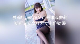 萝莉社 lls-275 可爱眼镜萝莉斯斯文文文狂爱女上位骑乘