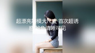 超漂亮嫩模大尺度 首次超诱惑 鲍鱼清晰可见