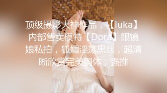 顶级摄影大神作品，【luka】内部售卖模特【Dora】眼镜娘私拍，狐媚淫荡黑丝，超清晰欣赏完美胴体，强推