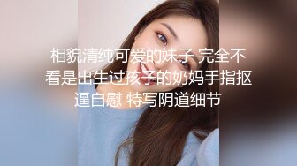 相貌清纯可爱的妹子 完全不看是出生过孩子的奶妈手指抠逼自慰 特写阴道细节