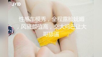  性感车模秀，全程露脸妩媚，风骚颜值高，交大鸡巴让大哥舔逼