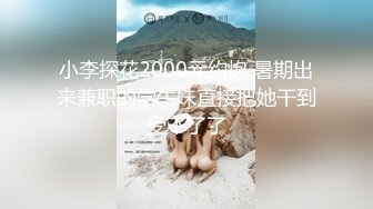 小李探花2000元约炮 暑期出来兼职的学生妹直接把她干到受不了了