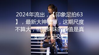 2024年流出，【印象足拍63】，最新大神破解，这期尺度不算大，但是妹妹的颜值是真的高，足交2